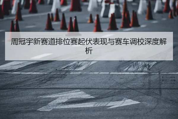 周冠宇新赛道排位赛起伏表现与赛车调校深度解析