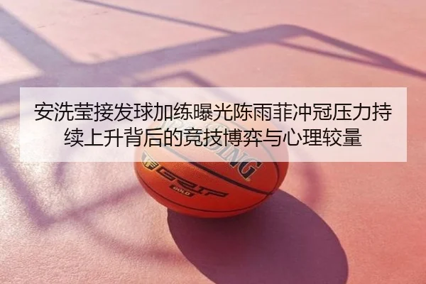 安洗莹接发球加练曝光陈雨菲冲冠压力持续上升背后的竞技博弈与心理较量